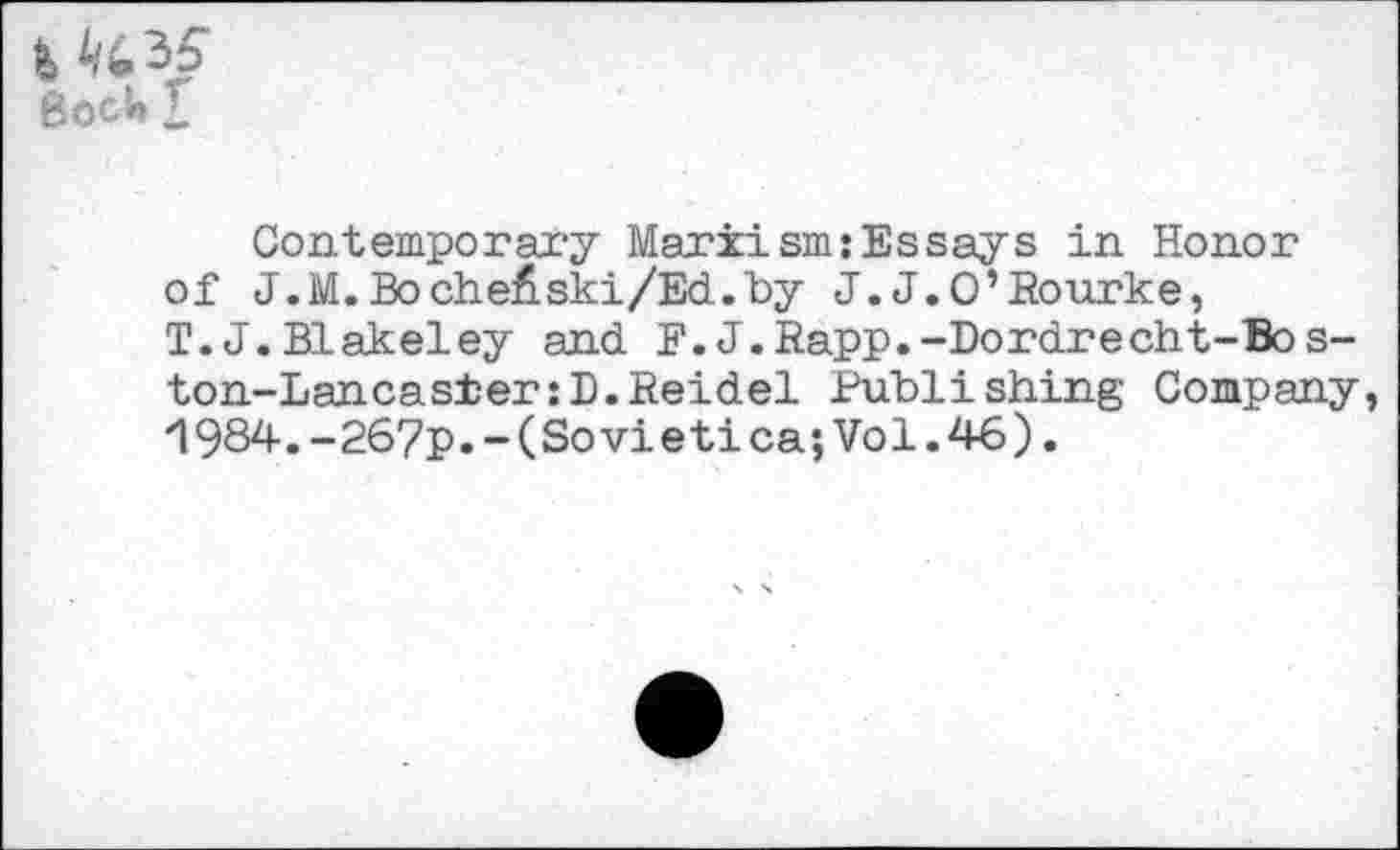 ﻿4 Bock 1
Contemporary Marxism:Essays in Honor of J.M.Bo ch eA ski/Ed. by J.J.O’Rourke, T.J.Blakeley and F.J.Rapp.-Dordrecht-Bos-ton-Lancas±er:D.Reidel Publishing Company ‘1984.-267p.-(Sovietica; Vol. 46).